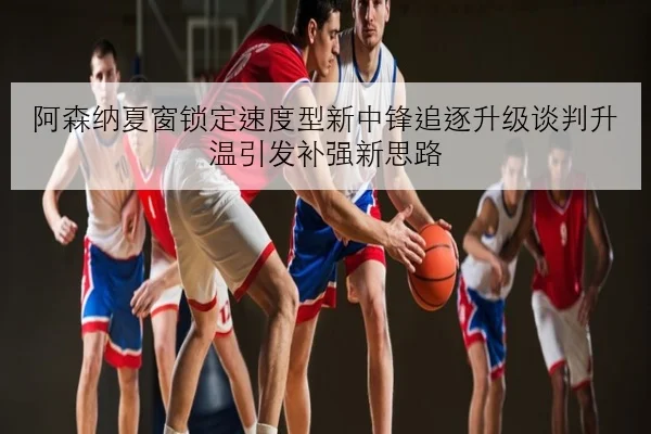 阿森纳夏窗锁定速度型新中锋追逐升级谈判升温引发补强新思路