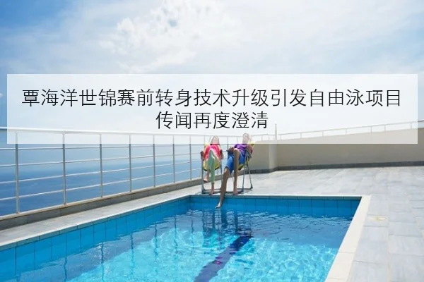 覃海洋世锦赛前转身技术升级引发自由泳项目传闻再度澄清