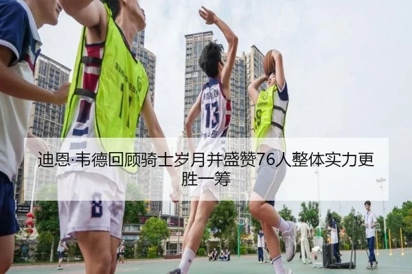 迪恩·韦德回顾骑士岁月并盛赞76人整体实力更胜一筹